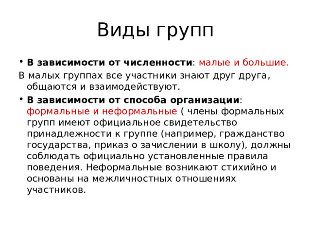 Виды групп В зависимости от численности : малые и большие. В малых группах все участники знают друг друга, общаются и взаимодействуют. В зависимости от способа организации : формальные и неформальные ( члены формальных групп имеют официальное свидетельство принадлежности к группе (например, гражданство государства, приказ о зачислении в школу), должны соблюдать официально установленные правила поведения. Неформальные возникают стихийно и основаны на межличностных отношениях участников. 