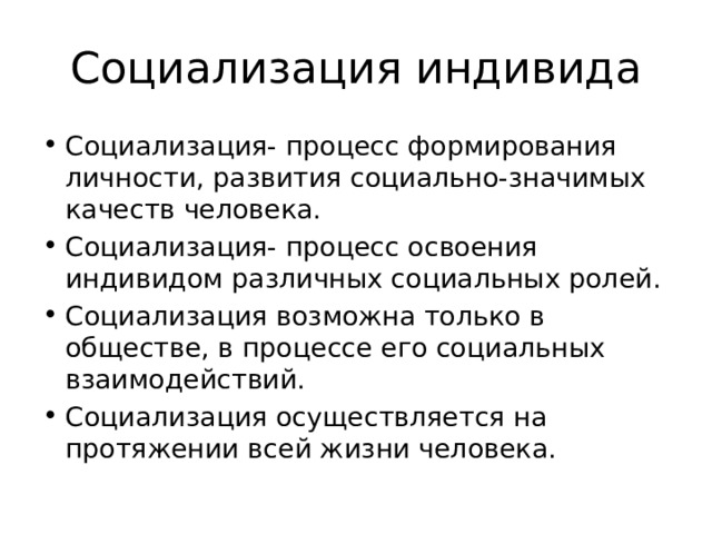 Социализация индивида Социализация- процесс формирования личности, развития социально-значимых качеств человека. Социализация- процесс освоения индивидом различных социальных ролей. Социализация возможна только в обществе, в процессе его социальных взаимодействий. Социализация осуществляется на протяжении всей жизни человека. 