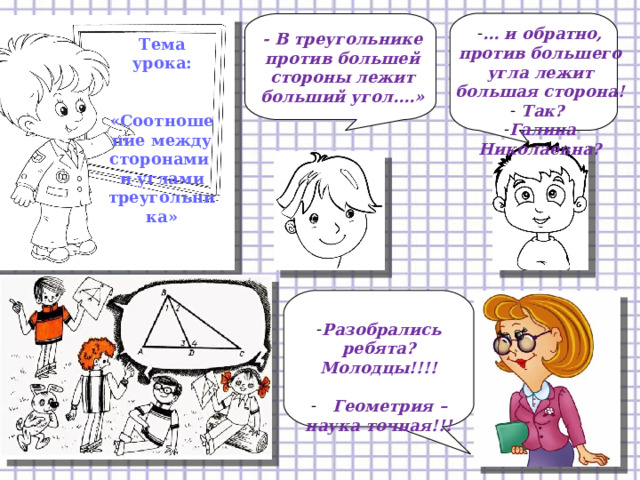 … и обратно, против большего угла лежит большая сторона!  Так? Галина Николаевна? - В треугольнике против большей стороны лежит больший угол….» Тема урока:   «Соотношение между сторонами и углами треугольника» Разобрались ребята? Молодцы!!!!   Геометрия – наука точная!!! 