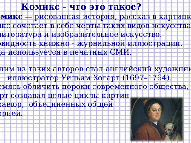 Комикс - что это такое? Комикс - что это такое?  Комикс — рисованная история, рассказ в картинках.  Комикс сочетает в себе черты таких видов искусства,  как литература и изобразительное искусство. Разновидность книжно - журнальной иллюстрации, иногда используется в печатных СМИ. Одним из таких авторов стал английский художник иллюстратор Уильям Хогарт (1697–1764). Стремясь обличить пороки современного общества, Хогарт создавал целые циклы картин и гравюр, объединенных общей  историей.  