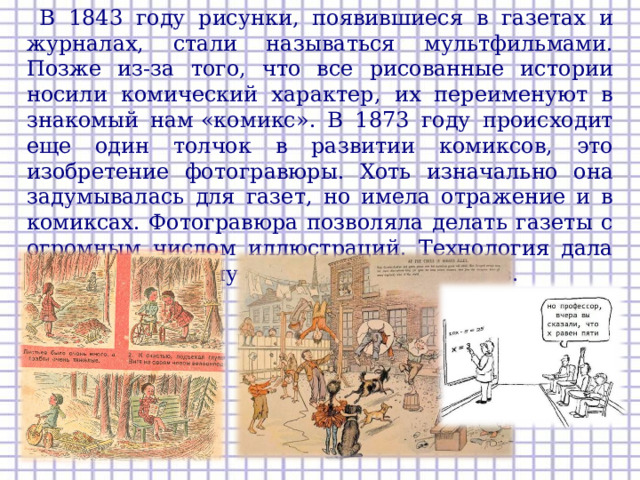  В 1843 году рисунки, появившиеся в газетах и журналах, стали называться мультфильмами. Позже из-за того, что все рисованные истории носили комический характер, их переименуют в знакомый нам «комикс». В 1873 году происходит еще один толчок в развитии комиксов, это изобретение фотогравюры. Хоть изначально она задумывалась для газет, но имела отражение и в комиксах. Фотогравюра позволяла делать газеты с огромным числом иллюстраций. Технология дала толчок массовому производству комиксов.   