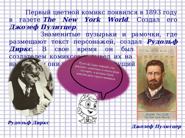  Первый цветной комикс появился в 1893 году в газете  The  New York World . Создал его Джозеф Пулитцер .  Знаменитые пузырьки и рамочки, где размещают текст персонажей, создал Рудольф Диркс . В свое время он был известным создателем комиксов и вывел их на тот уровень, на котором они находятся на текущий момент. Рудольф Диркс Джозеф Пулитцер  