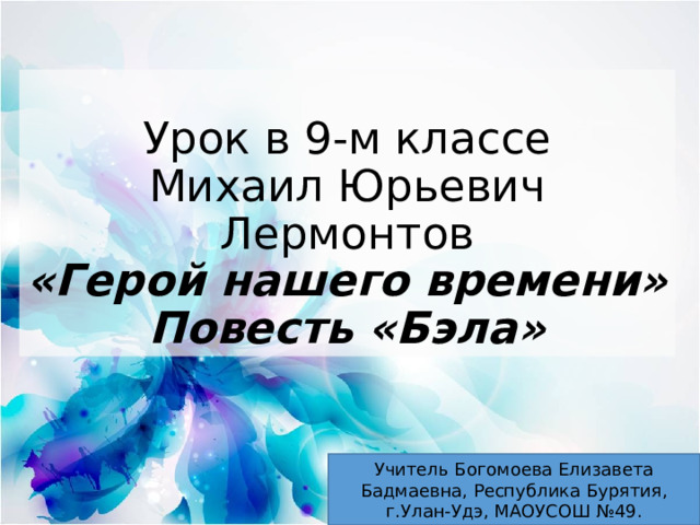 Урок в 9-м классе  Михаил Юрьевич Лермонтов  «Герой нашего времени»  Повесть «Бэла» Учитель Богомоева Елизавета Бадмаевна, Республика Бурятия, г.Улан-Удэ, МАОУСОШ №49. 
