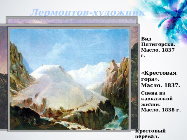 Лермонтов-художник Вид Пятигорска. Масло. 1837 г. «Крестовая гора». Масло. 1837. Сцена из кавказской жизни. Масло. 1838 г. Крестовый перевал. Масло. 1837—38 г. 