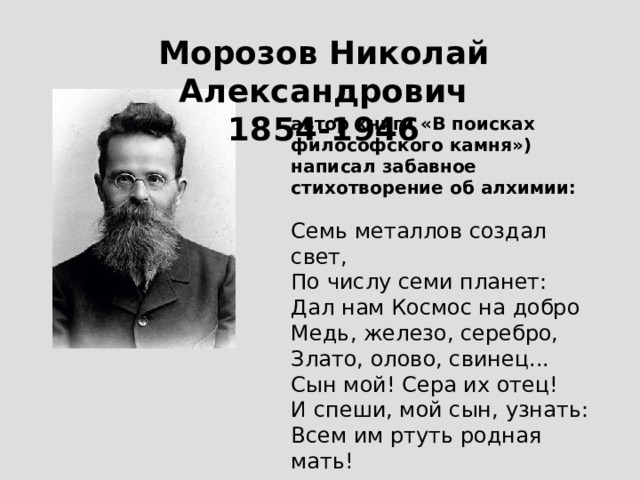 Морозов Николай Александрович 1854-1946 автор книги «В поисках философского камня») написал забавное стихотворение об алхимии: Семь металлов создал свет, По числу семи планет: Дал нам Космос на добро Медь, железо, серебро, Злато, олово, свинец... Сын мой! Сера их отец! И спеши, мой сын, узнать: Всем им ртуть родная мать! 