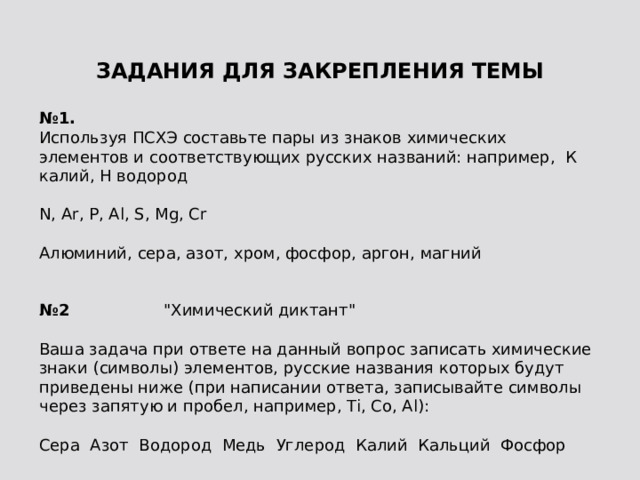 ЗАДАНИЯ ДЛЯ ЗАКРЕПЛЕНИЯ ТЕМЫ   № 1.  Используя ПСХЭ составьте пары из знаков химических элементов и соответствующих русских названий: например, К калий, Н водород N, Ar, P, Al, S, Mg, Cr Алюминий, сера, азот, хром, фосфор, аргон, магний  № 2 