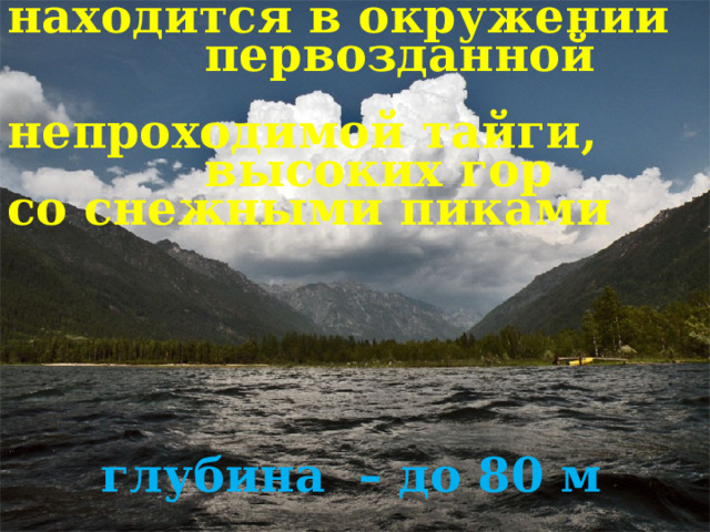 находится в окружении  первозданной  непроходимой тайги,  высоких гор со снежными пиками глубина  – до 80 м 