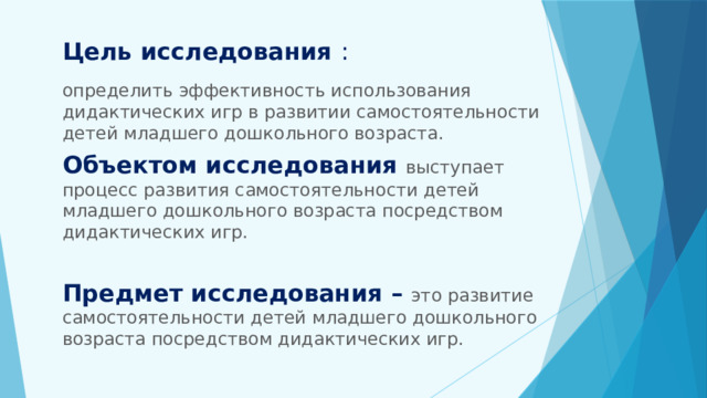 Цель исследования :   определить эффективность использования дидактических игр в развитии самостоятельности детей младшего дошкольного возраста. Объектом исследования выступает процесс развития самостоятельности детей младшего дошкольного возраста посредством дидактических игр. Предмет исследования – это развитие самостоятельности детей младшего дошкольного возраста посредством дидактических игр. 