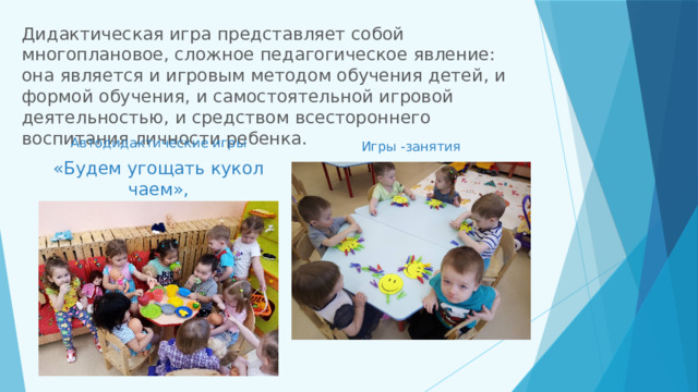 Дидактическая игра представляет собой многоплановое, сложное педагогическое явление: она является и игровым методом обучения детей, и формой обучения, и самостоятельной игровой деятельностью, и средством всестороннего воспитания личности ребенка.   Автодидактические игры «Будем угощать кукол чаем», Игры -занятия 