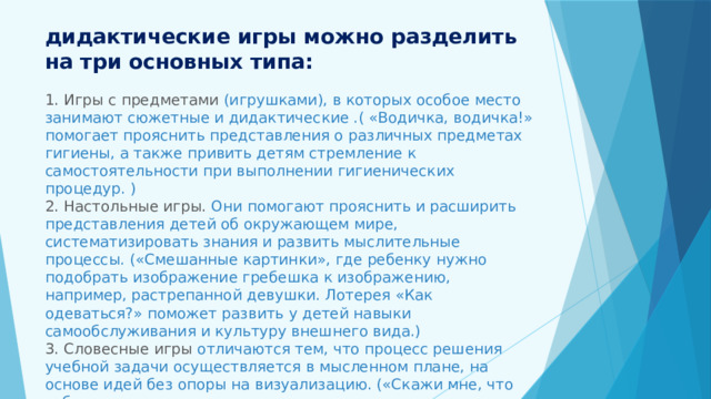 дидактические игры можно разделить на три основных типа:   1. Игры с предметами (игрушками), в которых особое место занимают сюжетные и дидактические .( «Водичка, водичка!» помогает прояснить представления о различных предметах гигиены, а также привить детям стремление к самостоятельности при выполнении гигиенических процедур. )  2. Настольные игры. Они помогают прояснить и расширить представления детей об окружающем мире, систематизировать знания и развить мыслительные процессы. («Смешанные картинки», где ребенку нужно подобрать изображение гребешка к изображению, например, растрепанной девушки. Лотерея «Как одеваться?» поможет развить у детей навыки самообслуживания и культуру внешнего вида.)  3. Словесные игры отличаются тем, что процесс решения учебной задачи осуществляется в мысленном плане, на основе идей без опоры на визуализацию. («Скажи мне, что тебе нужно», где дети должны запомнить и назвать предметы, которые необходимы, чтобы их руки были чистыми и сухими.)   
