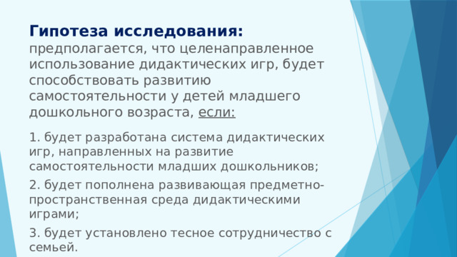 Гипотеза исследования:  предполагается, что целенаправленное использование дидактических игр, будет способствовать развитию самостоятельности у детей младшего дошкольного возраста, если:   1. будет разработана система дидактических игр, направленных на развитие самостоятельности младших дошкольников; 2. будет пополнена развивающая предметно-пространственная среда дидактическими играми; 3. будет установлено тесное сотрудничество с семьей. 