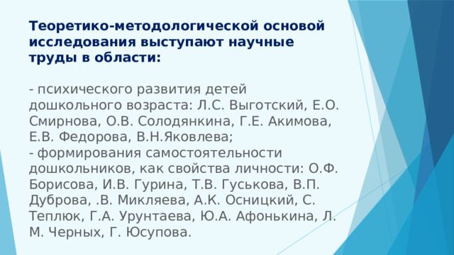 Теоретико-методологической основой исследования выступают научные труды в области:   - психического развития детей дошкольного возраста: Л.С. Выготский, Е.О. Смирнова, О.В. Солодянкина, Г.Е. Акимова, Е.В. Федорова, В.Н.Яковлева;  - формирования самостоятельности дошкольников, как свойства личности: О.Ф. Борисова, И.В. Гурина, Т.В. Гуськова, В.П. Дуброва, .В. Микляева, А.К. Осницкий, С. Теплюк, Г.А. Урунтаева, Ю.А. Афонькина, Л. М. Черных, Г. Юсупова.   