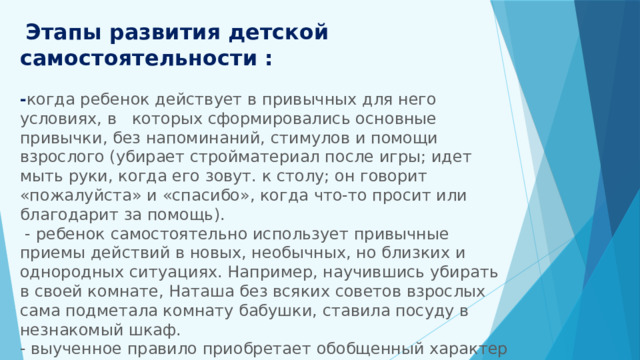  Этапы развития детской самостоятельности :   - когда ребенок действует в привычных для него условиях, в которых сформировались основные привычки, без напоминаний, стимулов и помощи взрослого (убирает стройматериал после игры; идет мыть руки, когда его зовут. к столу; он говорит «пожалуйста» и «спасибо», когда что-то просит или благодарит за помощь).  - ребенок самостоятельно использует привычные приемы действий в новых, необычных, но близких и однородных ситуациях. Например, научившись убирать в своей комнате, Наташа без всяких советов взрослых сама подметала комнату бабушки, ставила посуду в незнакомый шкаф.  - выученное правило приобретает обобщенный характер и становится критерием определения ребенком своего поведения в любых условиях.    
