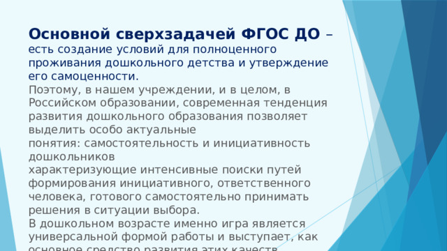Основной сверхзадачей ФГОС ДО – есть создание условий для полноценного проживания дошкольного детства и утверждение его самоценности.  Поэтому, в нашем учреждении, и в целом, в Российском образовании, современная тенденция развития дошкольного образования позволяет выделить особо актуальные понятия: самостоятельность и инициативность дошкольников  характеризующие интенсивные поиски путей формирования инициативного, ответственного человека, готового самостоятельно принимать решения в ситуации выбора.  В дошкольном возрасте именно игра является универсальной формой работы и выступает, как основное средство развития этих качеств 