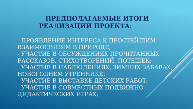  Предполагаемые итоги реализации   проекта :   - Проявление интереса к простейшим взаимосвязям в природе;  - Участие в обсуждениях прочитанных рассказов, стихотворений, потешек;  - Участие в наблюдениях, зимних забавах, новогоднем утреннике;  - Участие в выставке детских работ;  - Участие в совместных подвижно-дидактических играх;   