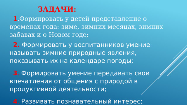 1.Формировать у детей представление о временах года: зиме, зимних месяцах, зимних забавах и о Новом годе; 2. Формировать у воспитанников умение называть зимние природные явления, показывать их на календаре погоды; 3. Формировать умение передавать свои впечатления от общения с природой в продуктивной деятельности; 4. Развивать познавательный интерес; 5. Вовлечь родителей в образовательный процесс ДОУ.  Задачи:   1 .Формировать у детей представление о временах года: зиме, зимних месяцах, зимних забавах и о Новом годе; 2. Формировать у воспитанников умение называть зимние природные явления, показывать их на календаре погоды; 3 . Формировать умение передавать свои впечатления от общения с природой в продуктивной деятельности; 4 . Развивать познавательный интерес; 5 . Вовлечь родителей в образовательный процесс ДОУ. 