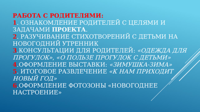 Работа с родителями:  1 . Ознакомление родителей с целями и задачами  проекта .  2 . Разучивание стихотворений с детьми на новогодний утренник  3 .Консультации для родителей:  «Одежда для прогулок» ,  «О пользе прогулок с детьми»  4 .Оформление выставки:  «Зимушка-зима»  5 . Итоговое развлечение  «К нам приходит Новый год»  6 .Оформление фотозоны «Новогоднее настроение» 