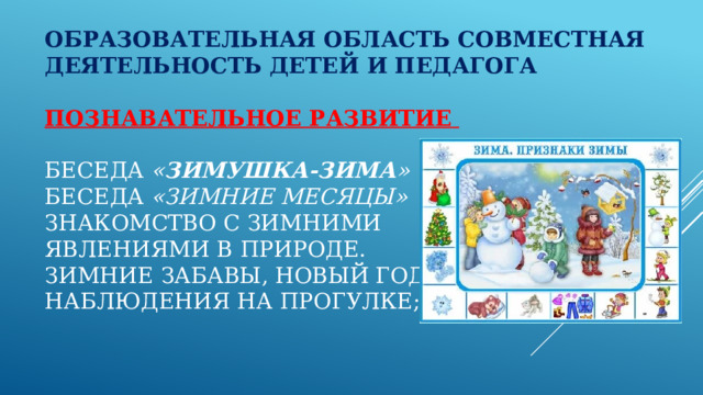 Образовательная область Совместная деятельность детей и педагога   Познавательное развитие    Беседа  « Зимушка-зима »  Беседа  «Зимние месяцы»  Знакомство с зимними  явлениями в природе.  Зимние забавы, Новый год;  Наблюдения на прогулке;   