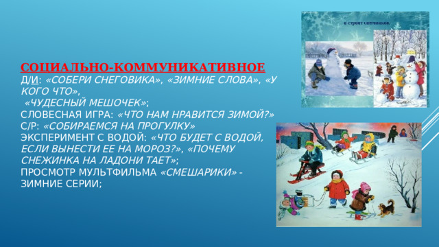 Социально-коммуникативное   Д/ и :  «Собери снеговика» ,  «Зимние слова» ,  «У кого что» ,    «Чудесный мешочек» ;  Словесная игра:  «Что нам нравится зимой?»  С/р:  «Собираемся на прогулку»  Эксперимент с водой:  «Что будет с водой, если вынести ее на мороз?» ,  «Почему снежинка на ладони тает» ;  Просмотр мультфильма  «Смешарики»  - зимние серии;   
