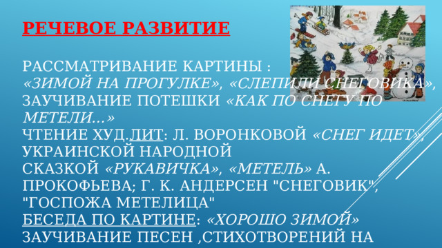 Речевое развитие    Рассматривание картины :  «Зимой на прогулке» ,  «Слепили снеговика» , заучивание потешки  «Как по снегу по метели…»  чтение худ. лит : Л. Воронковой  «Снег идет» , украинской народной сказкой  «Рукавичка» ,  «Метель»  А. Прокофьева; Г. К. Андерсен 