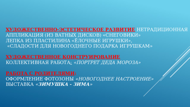 Художественно-эстетическое развитие  Нетрадиционная аппликация (из ватных дисков) «снеговики»  Лепка из пластилина «Ёлочные игрушки»,   «Сладости для новогоднего подарка игрушкам»   Художественное конструирование  Коллективная работа :   «Портрет Деда Мороза»   Работа с родителями :  Оформление фотозоны «Новогоднее настроение»  Выставка  « Зимушка - зима »   