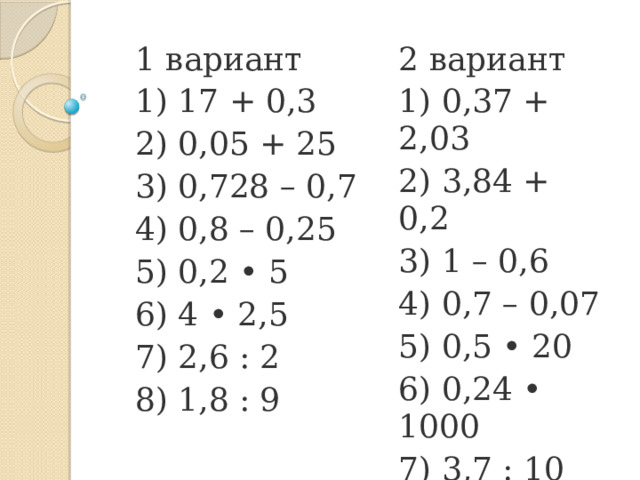 1 вариант 1) 17 + 0,3 2 вариант 2) 0,05 + 25 1) 0,37 + 2,03 3) 0,728 – 0,7 2) 3,84 + 0,2 4) 0,8 – 0,25 3) 1 – 0,6 4) 0,7 – 0,07 5) 0,2 • 5 6) 4 • 2,5 5) 0,5 • 20 7) 2,6 : 2 6) 0,24 • 1000 8) 1,8 : 9 7) 3,7 : 10 8) 5,3 : 0,1 