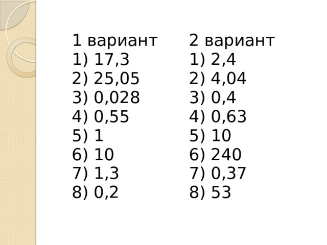 1 вариант 1) 17,3 2 вариант 2) 25,05 1) 2,4 3) 0,028 2) 4,04 4) 0,55 3) 0,4 5) 1 4) 0,63 6) 10 5) 10 7) 1,3 6) 240 8) 0,2 7) 0,37 8) 53 