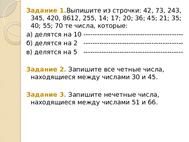 Задание 1. Выпишите из строчки: 42, 73, 243, 345, 420, 8612, 255, 14; 17; 20; 36; 45; 21; 35; 40; 55; 70 те числа, которые:  а) делятся на 10 -------------------------------------------- б) делятся на 2   -------------------------------------------- в) делятся на 5   -------------------------------------------- Задание 2. Запишите все четные числа, находящиеся между числами 30 и 45. Задание 3. Запишите нечетные числа, находящиеся между числами 51 и 66. 