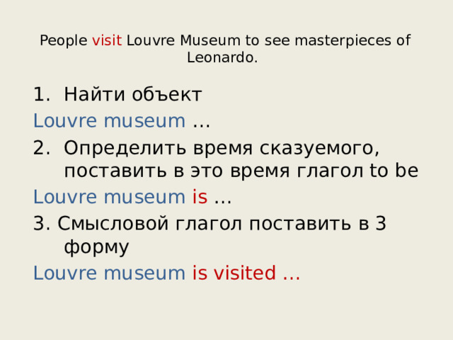 People visit Louvre Museum to see masterpieces of Leonardo.   Найти объект Louvre museum … Определить время сказуемого, поставить в это время глагол to be Louvre museum is … 3. Смысловой глагол поставить в 3 форму Louvre museum is visited … 