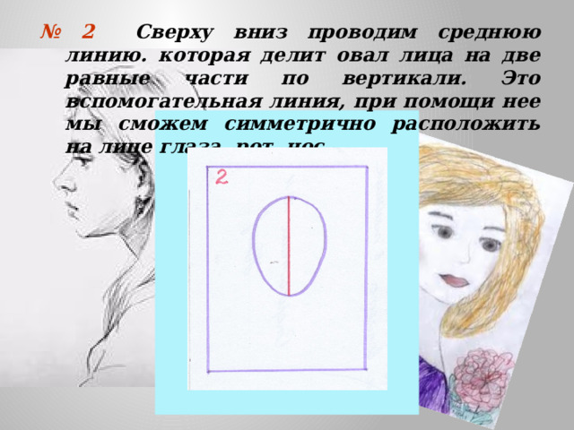 № 2 Сверху вниз проводим среднюю линию. которая делит овал лица на две равные части по вертикали. Это вспомогательная линия, при помощи нее мы сможем симметрично расположить на лице глаза, рот, нос.  