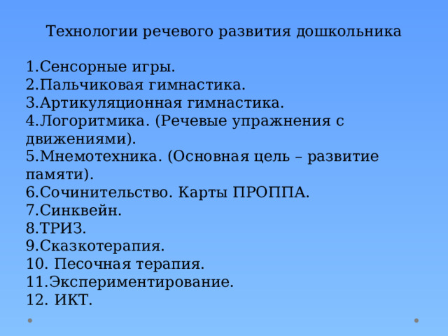 Технологии речевого развития дошкольника 1.Сенсорные игры. 2.Пальчиковая гимнастика. 3.Артикуляционная гимнастика. 4.Логоритмика. (Речевые упражнения с движениями). 5.Мнемотехника. (Основная цель – развитие памяти). 6.Сочинительство. Карты ПРОППА. 7.Синквейн. 8.ТРИЗ. 9.Сказкотерапия. 10. Песочная терапия. 11.Экспериментирование. 12. ИКТ. 