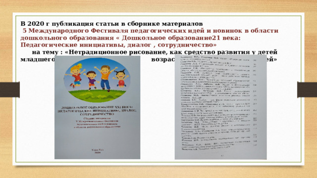 В 2020 г публикация статьи в сборнике материалов   5 Международного Фестиваля педагогических идей и новинок в области дошкольного образования « Дошкольное образование21 века: Педагогические инициативы, диалог , сотрудничество»    на тему : «Нетрадиционное рисование, как средство развития у детей младшего дошкольного возраста творческих способностей»   
