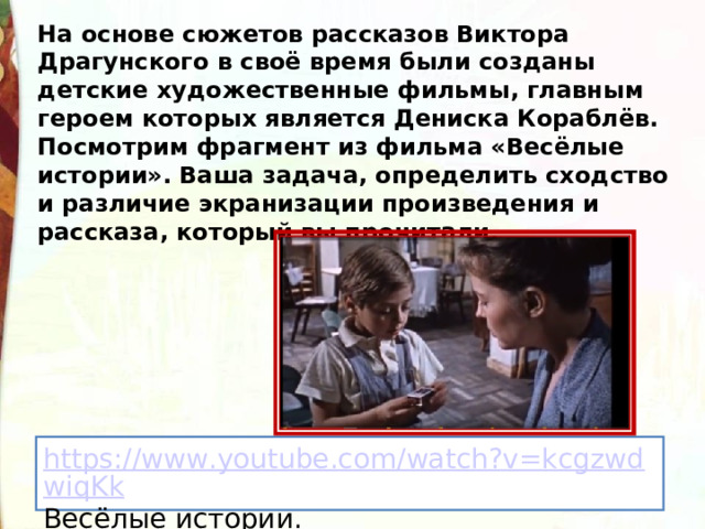 На основе сюжетов рассказов Виктора Драгунского в своё время были созданы детские художественные фильмы, главным героем которых является Дениска Кораблёв. Посмотрим фрагмент из фильма «Весёлые истории». Ваша задача, определить сходство и различие экранизации произведения и рассказа, который вы прочитали. https://www.youtube.com/watch?v=kcgzwdwiqKk Весёлые истории. 