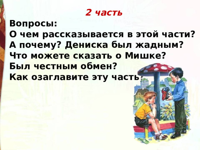 2 часть Вопросы: О чем рассказывается в этой части? А почему? Дениска был жадным? Что можете сказать о Мишке? Был честным обмен? Как озаглавите эту часть? 