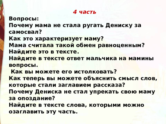 4 часть Вопросы: Почему мама не стала ругать Дениску за самосвал? Как это характеризует маму? Мама считала такой обмен равноценным? Найдите это в тексте. Найдите в тексте ответ мальчика на мамины вопросы.  Как вы можете его истолковать? Как теперь вы можете объяснить смысл слов, которые стали заглавием рассказа? Почему Дениска не стал упрекать свою маму за опоздание? Найдите в тексте слова, которыми можно озаглавить эту часть. 