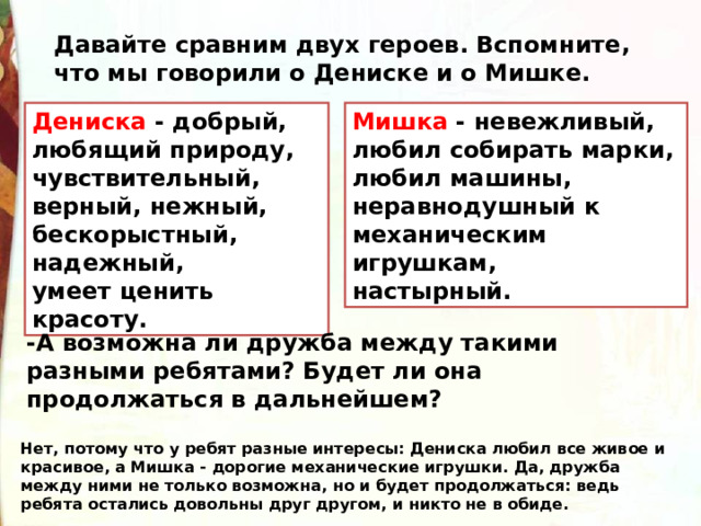 Давайте сравним двух героев. Вспомните, что мы говорили о Дениске и о Мишке. Мишка - невежливый, Дениска - добрый, любящий природу, чувствительный, верный, нежный, любил собирать марки, любил машины, неравнодушный к механическим игрушкам, настырный. бескорыстный, надежный, умеет ценить красоту. -А возможна ли дружба между такими разными ребятами? Будет ли она продолжаться в дальнейшем?  Нет, потому что у ребят разные интересы: Дениска любил все живое и красивое, а Мишка - дорогие механические игрушки. Да, дружба между ними не только возможна, но и будет продолжаться: ведь ребята остались довольны друг другом, и никто не в обиде. 