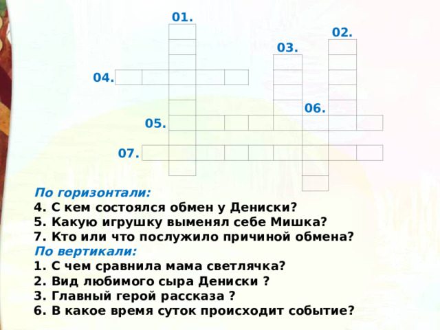 01. 04.                   05. 03.   07. 02.                                     06.                           По горизонтали:  4. С кем состоялся обмен у Дениски?  5. Какую игрушку выменял себе Мишка?  7. Кто или что послужило причиной обмена?  По вертикали:  1. С чем сравнила мама светлячка?   2. Вид любимого сыра Дениски ?  3. Главный герой рассказа ?  6. В какое время суток происходит событие?  