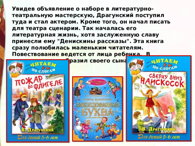 Увидев объявление о наборе в литературно-театральную мастерскую, Драгунский поступил туда и стал актером. Кроме того, он начал писать для театра сценарии. Так началась его литературная жизнь, хотя заслуженную славу принесли ему 