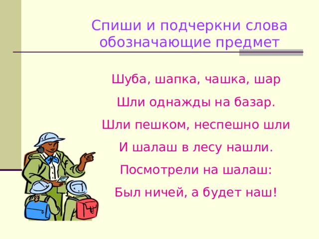 Спиши и подчеркни слова обозначающие предмет Шуба, шапка, чашка, шар Шли однажды на базар. Шли пешком, неспешно шли И шалаш в лесу нашли. Посмотрели на шалаш: Был ничей, а будет наш! 