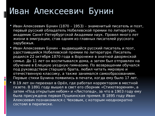 Иван Алексеевич Бунин Иван Алексеевич Бунин (1870 – 1953) – знаменитый писатель и поэт, первый русский обладатель Нобелевской премии по литературе, академик Санкт-Петербургской Академии наук. Провел много лет жизни в эмиграции, став одним из главных писателей русского зарубежья. Иван Алексеевич Бунин – выдающийся русский писатель и поэт, удостоившийся Нобелевской премии по литературе. Писатель родился 22 октября 1870 года в Воронеже в знатной дворянской семье. До 11 лет он воспитывался дома, а затем был отправлен на обучение в Елецкую уездную гимназию. По возвращении обучался под руководством старшего брата, любил читать мировую и отечественную классику, а также занимался самообразованием. Первые стихи Бунина появились в печати, когда ему было 17 лет. В 19 лет он переехал в Орёл, где работал корректором в местной газете. В 1891 году вышел в свет его сборник «Стихотворения», а затем «Под открытым небом» и «Листопад», за что в 1903 году ему была присуждена первая Пушкинская премия. В 1895 году Иван Алексеевич познакомился с Чеховым, с которым неоднократно состоял в переписке. 