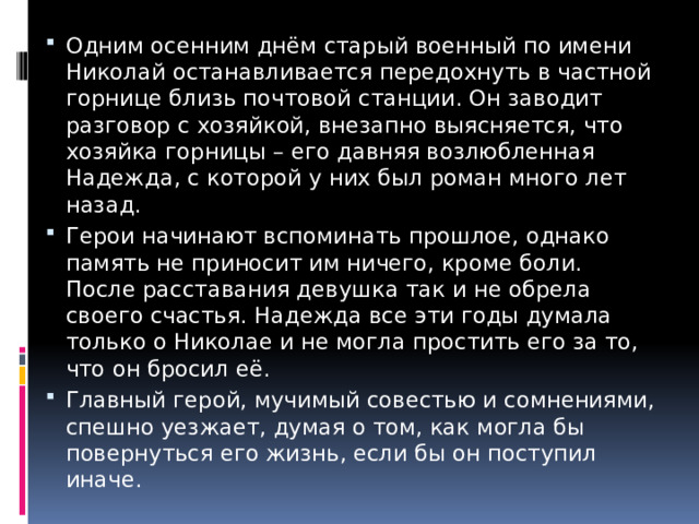 Одним осенним днём старый военный по имени Николай останавливается передохнуть в частной горнице близь почтовой станции. Он заводит разговор с хозяйкой, внезапно выясняется, что хозяйка горницы – его давняя возлюбленная Надежда, с которой у них был роман много лет назад. Герои начинают вспоминать прошлое, однако память не приносит им ничего, кроме боли. После расставания девушка так и не обрела своего счастья. Надежда все эти годы думала только о Николае и не могла простить его за то, что он бросил её. Главный герой, мучимый совестью и сомнениями, спешно уезжает, думая о том, как могла бы повернуться его жизнь, если бы он поступил иначе. 