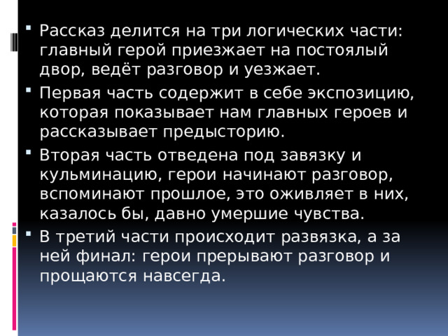 Рассказ делится на три логических части: главный герой приезжает на постоялый двор, ведёт разговор и уезжает. Первая часть содержит в себе экспозицию, которая показывает нам главных героев и рассказывает предысторию.  Вторая часть отведена под завязку и кульминацию, герои начинают разговор, вспоминают прошлое, это оживляет в них, казалось бы, давно умершие чувства.  В третий части происходит развязка, а за ней финал: герои прерывают разговор и прощаются навсегда. 
