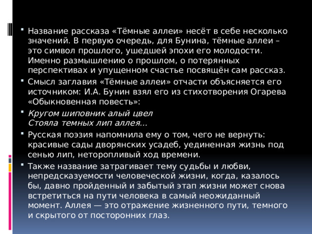 Название рассказа «Тёмные аллеи» несёт в себе несколько значений. В первую очередь, для Бунина, тёмные аллеи – это символ прошлого, ушедшей эпохи его молодости. Именно размышлению о прошлом, о потерянных перспективах и упущенном счастье посвящён сам рассказ. Смысл заглавия «Тёмные аллеи» отчасти объясняется его источником: И.А. Бунин взял его из стихотворения Огарева «Обыкновенная повесть»: Кругом шиповник алый цвел  Стояла темных лип аллея… Русская поэзия напомнила ему о том, чего не вернуть: красивые сады дворянских усадеб, уединенная жизнь под сенью лип, неторопливый ход времени. Также название затрагивает тему судьбы и любви, непредсказуемости человеческой жизни, когда, казалось бы, давно пройденный и забытый этап жизни может снова встретиться на пути человека в самый неожиданный момент. Аллея — это отражение жизненного пути, темного и скрытого от посторонних глаз. 