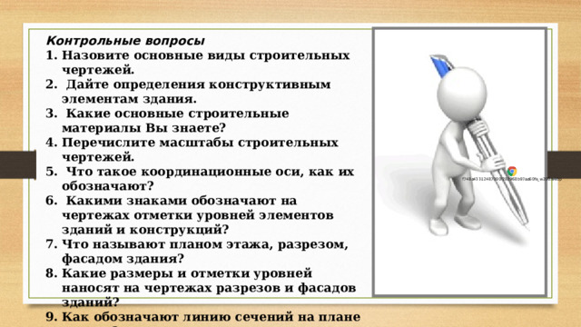 Контрольные вопросы Назовите основные виды строительных чертежей.  Дайте определения конструктивным элементам здания.  Какие основные строительные материалы Вы знаете? Перечислите масштабы строительных чертежей.  Что такое координационные оси, как их обозначают?  Какими знаками обозначают на чертежах отметки уровней элементов зданий и конструкций? Что называют планом этажа, разрезом, фасадом здания? Какие размеры и отметки уровней наносят на чертежах разрезов и фасадов зданий? Как обозначают линию сечений на плане здания?  В какой последовательности вычерчивают план, разрез и фасад здания? 