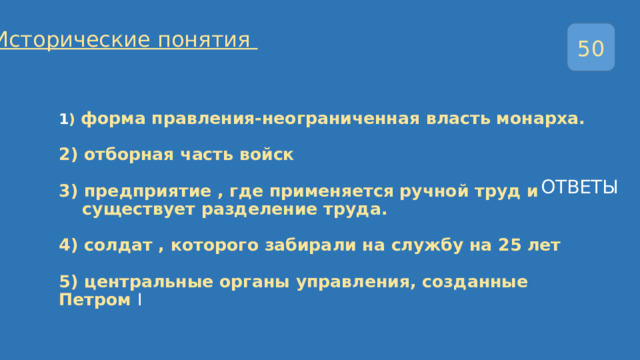 Исторические понятия 50 1 ) форма правления-неограниченная власть монарха.   2) отборная часть войск   3) предприятие , где применяется ручной труд и  существует разделение труда.   4) солдат , которого забирали на службу на 25 лет   5) центральные органы управления, созданные Петром I ОТВЕТЫ 