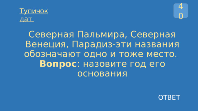 40 Тупичок дат  Северная Пальмира, Северная Венеция, Парадиз-эти названия обозначают одно и тоже место.  Вопрос : назовите год его основания ОТВЕТ 