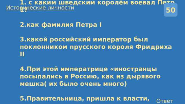 50 Исторические личности  1. с каким шведским королём воевал Петр 1?   2.как фамилия Петра I   3.какой российский император был поклонником прусского короля Фридриха II   4.При этой императрице «иностранцы посыпались в Россию, как из дырявого мешка( их было очень много)   5.Правительница, пришла к власти, свергнув своего мужа . Ответы 