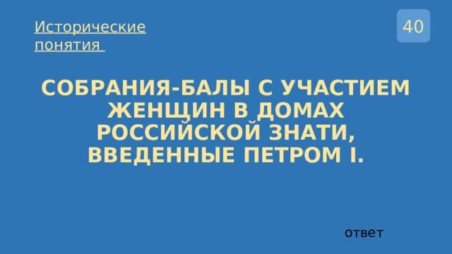 40 Исторические понятия  СОБРАНИЯ-БАЛЫ С УЧАСТИЕМ ЖЕНЩИН В ДОМАХ РОССИЙСКОЙ ЗНАТИ, ВВЕДЕННЫЕ ПЕТРОМ I. ответ 