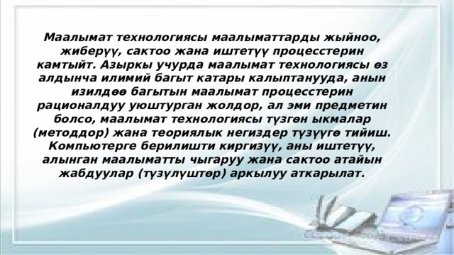Маалымат технологиясы маалыматтарды жыйноо, жиберүү, сактоо жана иштетүү процесстерин камтыйт. Азыркы учурда маалымат технологиясы өз алдынча илимий багыт катары калыптанууда, анын изилдөө багытын маалымат процесстерин рационалдуу уюштурган жолдор, ал эми предметин болсо, маалымат технологиясы түзгөн ыкмалар (методдор) жана теориялык негиздер түзүүгө тийиш. Компьютерге берилишти киргизүү, аны иштетүү, алынган маалыматты чыгаруу жана сактоо атайын жабдуулар (түзүлүштөр) аркылуу аткарылат. 