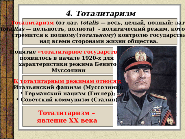 4. Тоталитаризм Тоталитаризм (от лат.  totalis  — весь, целый, полный; лат.  totalitas  — цельность, полнота)  - политический режим, который стремится к полному( тотальному ) контролю государства над всеми сторонами жизни общества. Понятие «тоталитарное государство»  появилось в начале 1920-х для характеристики режима Бенито  Муссолини К тоталитарным режимам относят:  Итальянский фашизм (Муссолини);  Германский нацизм (Гитлер);  Советский коммунизм (Сталин). Тоталитаризм – явление XX века  